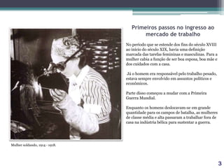 Primeiros passos no ingresso ao
mercado de trabalho
No período que se estende dos fins do século XVIII
ao início do século XIX, havia uma definição
marcada das tarefas femininas e masculinas. Para a
mulher cabia a função de ser boa esposa, boa mãe e
dos cuidados com a casa.
Já o homem era responsável pelo trabalho pesado,
estava sempre envolvido em assuntos políticos e
econômicos.
Parte disso começou a mudar com a Primeira
Guerra Mundial.
Enquanto os homens deslocavam-se em grande
quantidade para os campos de batalha, as mulheres
de classe média e alta passaram a trabalhar fora de
casa na indústria bélica para sustentar a guerra.
Mulher soldando, 1914 ‐ 1918.
3
 