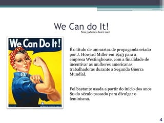 We Can do It!
É o título de um cartaz de propaganda criado
por J. Howard Miller em 1943 para a
empresa Westinghouse, com a finalidade de
incentivar as mulheres americanas
trabalhadoras durante a Segunda Guerra
Mundial.
Foi bastante usada a partir do início dos anos
80 do século passado para divulgar o
feminismo.
4
Nós podemos fazer isso!
 