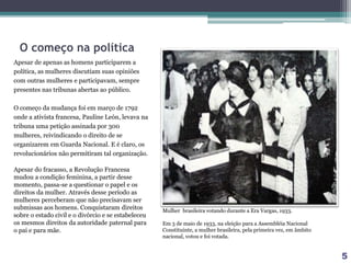 O começo na política
Apesar de apenas as homens participarem a
política, as mulheres discutiam suas opiniões
com outras mulheres e participavam, sempre
presentes nas tribunas abertas ao público.
O começo da mudança foi em março de 1792
onde a ativista francesa, Pauline León, levava na
tribuna uma petição assinada por 300
mulheres, reivindicando o direito de se
organizarem em Guarda Nacional. E é claro, os
revolucionários não permitiram tal organização.
Apesar do fracasso, a Revolução Francesa
mudou a condição feminina, a partir desse
momento, passa-se a questionar o papel e os
direitos da mulher. Através desse período as
mulheres perceberam que não precisavam ser
submissas aos homens. Conquistaram direitos
sobre o estado civil e o divórcio e se estabeleceu
os mesmos direitos da autoridade paternal para
o pai e para mãe.
Mulher brasileira votando durante a Era Vargas, 1933.
Em 3 de maio de 1933, na eleição para a Assembléia Nacional
Constituinte, a mulher brasileira, pela primeira vez, em âmbito
nacional, votou e foi votada.
5
 