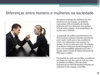 Diferenças entre homens e mulheres na sociedade
• Os salários nominais das mulheres são 17%
inferiores aos dos homens. As mulheres
representam 66% do trabalho do mundo,
produzem 50% dos alimentos, mas ganham
10% da renda e detêm 1 % da propriedade, de
acordo com a UNICEF.
• A proporção de mulheres parlamentares em
nível nacional aumentou 8 pontos percentuais
entre 1998 e 2008, para a taxa mundial de
18,4%, em comparação a um aumento de
apenas 1 % nos 20 anos após 1975. No entanto,
as mulheres continuam em desvantagem de 4
para 1 nas assembléias legislativas de todo o
mundo, disse o Fundo de Desenvolvimento da
ONU para a mulher.
• Nas famílias de casal com um filho, as mulheres
são chefes em 24% dos casos (e 23% nos casos
de famílias sem filhos). Elas são ainda
responsáveis por 87% da famílias formadas por
responsável sem cônjuge e com filho.
6
 