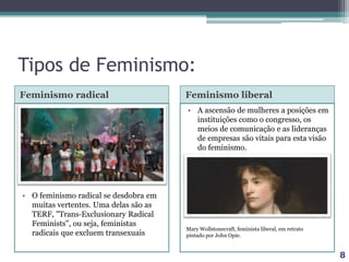 Tipos de Feminismo:
Feminismo radical Feminismo liberal
• O feminismo radical se desdobra em
muitas vertentes. Uma delas são as
TERF, "Trans‐Exclusionary Radical
Feminists", ou seja, feministas
radicais que excluem transexuais
• A ascensão de mulheres a posições em
instituições como o congresso, os
meios de comunicação e as lideranças
de empresas são vitais para esta visão
do feminismo.
8
Mary Wollstonecraft, feminista liberal, em retrato
pintado por John Opie.
 