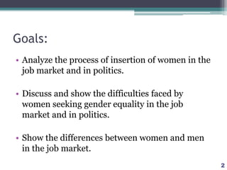 Goals:
• Analyze the process of insertion of women in the
job market and in politics.
• Discuss and show the difficulties faced by
women seeking gender equality in the job
market and in politics.
• Show the differences between women and men
in the job market.
2
 