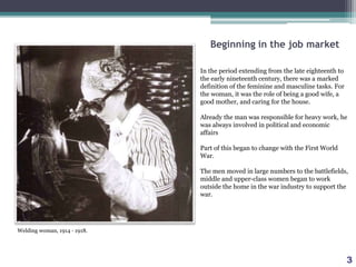 Beginning in the job market
In the period extending from the late eighteenth to
the early nineteenth century, there was a marked
definition of the feminine and masculine tasks. For
the woman, it was the role of being a good wife, a
good mother, and caring for the house.
Already the man was responsible for heavy work, he
was always involved in political and economic
affairs
Part of this began to change with the First World
War.
The men moved in large numbers to the battlefields,
middle and upper-class women began to work
outside the home in the war industry to support the
war.
Welding woman, 1914 ‐ 1918.
3
 