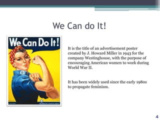 We Can do It!
It is the title of an advertisement poster
created by J. Howard Miller in 1943 for the
company Westinghouse, with the purpose of
encouraging American women to work during
World War II.
It has been widely used since the early 1980s
to propagate feminism.
4
 