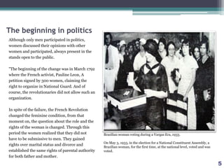 The beginning in politics
Although only men participated in politics,
women discussed their opinions with other
women and participated, always present in the
stands open to the public.
"The beginning of the change was in March 1792
where the French activist, Pauline Leon, A
petition signed by 300 women, claiming the
right to organize in National Guard. And of
course, the revolutionaries did not allow such an
organization.
In spite of the failure, the French Revolution
changed the feminine condition, from that
moment on, the question about the role and the
rights of the woman is changed. Through this
period the women realized that they did not
have to be submissive to men. They gained
rights over marital status and divorce and
established the same rights of parental authority
for both father and mother.
Brazilian woman voting during a Vargas Era, 1933.
On May 3, 1933, in the election for a National Constituent Assembly, a
Brazilian woman, for the first time, at the national level, voted and was
voted.
5
 