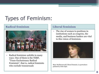 Types of Feminism:
Radical feminism Liberal feminism
• Radical feminism unfolds in many
ways. One of them is the TERF,
"Trans-Exclusionary Radical
Feminists", that is, radical feminists
who exclude transsexuals
• The rise of women to positions in
institutions such as congress, the
media, and business leaders are vital
to this vision of feminism.
8
Mary Wollstonecraft, liberal feminist, in portraiture
painted by John Opie.
 