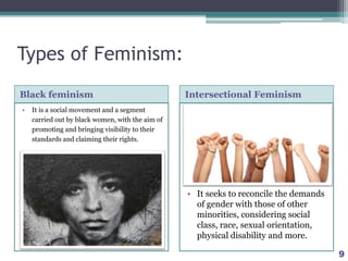 Types of Feminism:
Black feminism Intersectional Feminism
• It is a social movement and a segment
carried out by black women, with the aim of
promoting and bringing visibility to their
standards and claiming their rights.
• It seeks to reconcile the demands
of gender with those of other
minorities, considering social
class, race, sexual orientation,
physical disability and more.
9
 