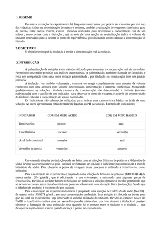 1. RESUMO

         Durante a execução de experimentos há frequentemente erros que podem ser causados por mal uso
das vidrarias, falhas na determinação de massa e volume, também a utilização de reagentes com baixo grau
de pureza, entre outros. Porém, exitem métodos utilizados para determinar a concentração real de um
soluto , como ocorre com a titulação , que através de uma reação de neutralização indica o volume de
titulante necessário para a ocorrer o ponto de equivalência, possibilitando assim calcular a concentração só
titulado.

2.OBJETIVOS
        O objetivo principal da titulação é medir a concentração real da solução.


3.INTRODUÇÃO

         A padronização de soluções é um método utilizado para encontrar a concentração real de um soluto.
Permitindo uma maior precisão nas análises quantitativas. A padronização, também chamada de fatoração, é
feita por comparação com uma outra solução padronizada , por titulação ou comparação com um padrão
primário.
         A titulação , ou também volumetria , consiste em reagir completamente uma amostra de volume
conhecido com uma amostra com volume determinado, concentração e natureza conhecidas. Misturando
gradativamente as soluções titulada (amostra de concentração não determinada) e titulante (amostra
padronizada) com o auxílio de um indicador para observar o ponto de viragem, e através do volume usado
do titulante calcular a concentração do soluto no titulado.
         Os Indicadores são substancias utilizadas para indicar uma característica básica ou ácida de uma
solução. As cores apresentadas estão diretamente ligadas ao PH da solução. Exemplo de indicadores:


  INDICADOR                COR EM MEIO ÁCIDO                                 COR EM MEIO BÁSICO

  Timolftaleína                    incolor                                              azul

   Fenolftaleína                    incolor                                           vermelho

   Azul de bromotimol              amarelo                                              azul

  Vermelho de metila               vermelho                                            amarelo


         Um exemplo simples de titulação pode ser feito com as soluções Biftalato de potássio e Hidróxido de
sódio devido sua estequiometria, pois um mol de Biftalato de potássio é suficiente para neutralizar 1 mol de
hidróxido de sódio. Para observar o ponto de viragem desse processo é utilizado a fenolftaleína como
indicador.
         Para a realização do experimento é preparado uma solução de biftalato de potássio (KHC8H4O4),de
massa molar 204 g/mol) , que é adicionado a um erlenmeyer, e misturado com algumas gostas de
fenolftaleína. Devido ao carácter básico do biftalato de potássio a solução permanece incolor permitindo que
ao ocorrer o contato entre titulado e titulante possa ser observado uma alteração física (coloração). Sendo que
o biftalato de potássio é o conhecido por titulado.
         Para a realização do experimento também é preparado uma solução de Hidróxido de sódio (NaOH) ,
de massa molar 39.9971 g/mol , em uma concentração conhecida. Essa solução é colocada na bureta para
que ao final do experimento seja observado o volume utilizado do titulante. Devido ao carácter básico do
NaOH a fenolftaleína indica uma cor vermelha quando misturados, por isso durante a titulação é possível
observar a formação de uma coloração rosa quando há o contato entre o titulante e o titulado , que
desaparece rapidamente, exceto quando alcança o ponto de equivalência.
 