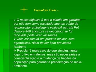 Esquadrão Verde ...


 O nosso objetivo é que o plantio em garrafas
pet não tem como resultado apenas o fato de
reaproveitar embalagens vazias.A garrafa Pet
demora 400 anos pra se decompor se for
reciclada pode virar vassouras.
Você consumirá um produto melhor, sem
agrotóxicos. Além de ser bom pra saúde
também!
 Reciclar é mais caro do que simplesmente
jogar o lixo em aterros, mas são necessárias a
conscientização e a mudança de hábitos da
população para garantir a preservação do meio-
ambiente.
 