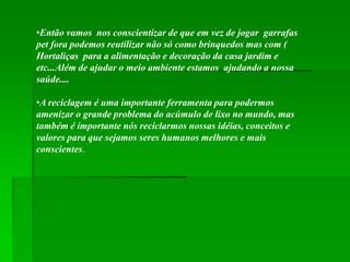 •Então vamos nos conscientizar de que em vez de jogar garrafas
pet fora podemos reutilizar não só como brinquedos mas com (
Hortaliças para a alimentação e decoração da casa jardim e
etc...Além de ajudar o meio ambiente estamos ajudando a nossa
saúde....

•A reciclagem é uma importante ferramenta para podermos
amenizar o grande problema do acúmulo de lixo no mundo, mas
também é importante nós reciclarmos nossas idéias, conceitos e
valores para que sejamos seres humanos melhores e mais
conscientes.
 