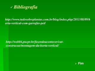  Bibliografia


http://www.tudosobreplantas.com.br/blog/index.php/2011/08/09/h
orta-vertical-com-garrafas-pet/




http://web04.pucpr.br/fazendoacontecer/cat-
construcao/montagem-da-horta-vertical/




                                                     Fim
 