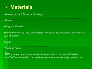  Materiais
•Garrafa pet de 2 Litros vazia e limpa

•Tesoura

•Pregos e Martelo

•Barbante,corda de varal,cordoalha(é uma espécie de cabo formada por arames de
aço) ou arame

•Terra

•Muda de Planta

   Para os que optarem por cordoalhas ou arame,serão necessárias duas
arruelas(é um disco fino com um furo, geralmente no meio) por garrafa pet.
 