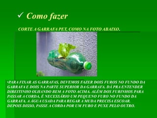  Como fazer
    CORTE A GARRAFA PET, COMO NA FOTO ABAIXO.




•PARA FIXAR AS GARRAFAS, DEVEMOS FAZER DOIS FUROS NO FUNDO DA
GARRAFA E DOIS NA PARTE SUPERIOR DA GARRAFA. DÁ PRA ENTENDER
DIREITINHO OLHANDO BEM A FOTO ACIMA. ALÉM DOS FURINHOS PARA
PASSAR A CORDA, É NECESSÁRIO UM PEQUENO FURO NO FUNDO DA
GARRAFA. A ÁGUA USADA PARA REGAR A MUDA PRECISA ESCOAR.
DEPOIS DISSO, PASSE A CORDA POR UM FURO E PUXE PELO OUTRO.
 