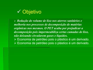  Objetivo
 Redução do volume de lixo nos aterros sanitários e
melhoria nos processos de decomposição de matérias
orgânicas nos mesmos. O PET acaba por prejudicar a
decomposição pois impermeabiliza certas camadas de lixo,
não deixando circularem gases e líquidos.
 Economia de petróleo pois o plástico é um derivado.
 Economia de petróleo pois o plástico é um derivado.
 