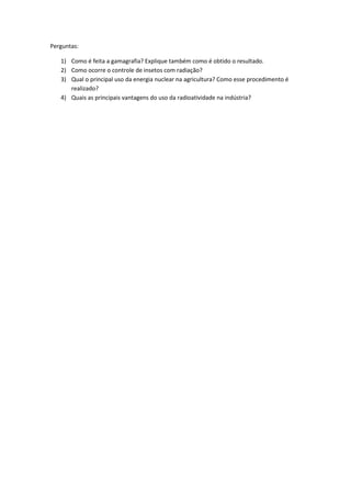 Perguntas:
1) Como é feita a gamagrafia? Explique também como é obtido o resultado.
2) Como ocorre o controle de insetos com radiação?
3) Qual o principal uso da energia nuclear na agricultura? Como esse procedimento é
realizado?
4) Quais as principais vantagens do uso da radioatividade na indústria?
 