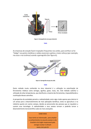 Figura 5: Gamagrafia de uma peça industrial
Fonte
As empresas de aviação fazem inspeções frequentes nos aviões, para verificar se há
“fadiga” nas partes metálicas e soldas essenciais sujeitas a maior esforço (por exemplo,
nas asas e nas turbinas) usando a gamagrafia (Ver figura 6).
Figura 6: Gamagrafia de peça de avião
Fonte
Outro método muito conhecido na área industrial é a utilização na esterilização de
ferramentas médicas como seringas, agulhas, gazes, luvas, etc. Este método substitui a
utilização de altas temperaturas, que danificaria a maioria das ferramentas, impossibilitando a
reutilização desses utensílios.
A perspectiva da sociedade perante a radioatividade como algo criado apenas para destruir é
um atraso para o desenvolvimento de mais aplicações benéficas, tanto na agricultura e na
indústria quanto em outros campos, devido ao preconceito das pessoas que se repudiam a
usarem essa tecnologia. A radioatividade e seus anexos tornam e poderão tornar o
desenvolvimento tecnocientífico cada vez mais avançados.
SAIBA MAIS
Caso tenha se interessado , para ampliar
o conhecimento no assunto acesse o site
brasileiro do órgão responsavel pela
energia nuclear no Brasil:
www.cnen.gov.br
 