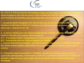 Art. 111-A. O Tribunal Superior do Trabalho compor-se-á de vinte e sete Ministros, escolhidos
dentre brasileiros com mais de trinta e cinco e menos de sessenta e cinco anos, nomeados
pelo Presidente da República após aprovação pela maioria absoluta do Senado Federal, sendo:
I - um quinto dentre advogados com mais de dez anos de efetiva atividade profissional e
membros do Ministério Público do Trabalho com mais de dez anos de efetivo exercício,
observado o disposto no art. 94;
II - os demais dentre juízes dos Tribunais Regionais do Trabalho, oriundos da magistratura da
carreira, indicados pelo próprio Tribunal Superior.
§ 1º - A lei disporá sobre a competência do Tribunal Superior do Trabalho.
§ 2º - Funcionarão junto ao Tribunal Superior do Trabalho:
I - a Escola Nacional de Formação e Aperfeiçoamento de Magistrados do Trabalho, cabendo-
lhe, dentre outras funções, regulamentar os cursos oficiais para o ingresso e promoção na
carreira;
II - o Conselho Superior da Justiça do Trabalho, cabendo-lhe exercer, na forma da lei, a
supervisão administrativa, orçamentária, financeira e patrimonial da Justiça do Trabalho de
primeiro e segundo graus, como órgão central do sistema, cujas decisões terão efeito
vinculante.
 