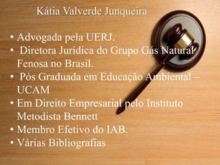 • Advogada pela UERJ.
• Diretora Jurídica do Grupo Gás Natural
Fenosa no Brasil.
• Pós Graduada em Educação Ambiental –
UCAM
• Em Direito Empresarial pelo Instituto
Metodista Bennett
• Membro Efetivo do IAB.
• Várias Bibliografias
Kátia Valverde Junqueira
 