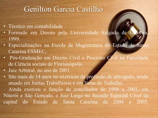 Genilton Garcia Castilho
• Técnico em contabilidade
• Formado em Direito pela Universidade Salgado de Oliveira,
1999.
• Especializações na Escola de Magistratura do Estado de Santa
Catarina ESMEC,
• Pós-Graduação em Direito Civil e Processo Civil na Faculdade
de Ciência sociais de Florianópolis.
• Juiz Arbitral, no ano de 2001.
• São mais de 14 anos no exercício da profissão de advogado, tendo
atuado em Juntas Trabalhistas e em Varas do Trabalho.
Ainda exerceu a função de conciliador de 1998 a 2001, em
Niterói e São Gonçalo, e Juiz Leigo no Juizado Especial Cível da
capital do Estado de Santa Catarina de 2004 a 2005.
 
