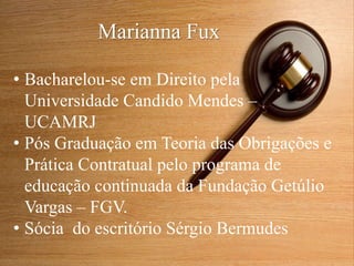 Marianna Fux
• Bacharelou-se em Direito pela
Universidade Candido Mendes –
UCAMRJ
• Pós Graduação em Teoria das Obrigações e
Prática Contratual pelo programa de
educação continuada da Fundação Getúlio
Vargas – FGV.
• Sócia do escritório Sérgio Bermudes
 