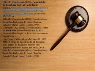 BRASIL. Constituição (1988). Constituição
da República Federativa do Brasil.
Brasília.<http://presrepublica.jusbrasil.com.br/l
egislação/91972/constituição-da-republica-
federativa-do-brasil-1988#art94> Acesso em:
12/05/2016.
BRASIL. Constituição (1988). Constituição da
República Federativa do Brasil. Brasília:
Senado Federal, Centro Gráfico, 1988.
CAMPANHA, Leandro Colon Diógenes. Folha
de São Paulo. Filhas de ministros do STF
disputam altos cargos no Judiciário mesmo sem
experiência. <
http://www1.folha.uol.com.br/poder/2013/07/1
310810-filhas-de-ministros-do-stf-disputam-
altos-cargos-no-judiciario-mesmo-sem-
experiencia.shtml> Acesso em: 10/05/2016
BRASIL. Constituição (1988). Constituição da
República Federativa do Brasil. Brasília:
Senado Federal, Centro Gráfico, 1988.
 