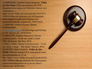 CAMPANHA, Leandro Colon Diógenes. Folha
de São Paulo. Filhas de ministros do STF
disputam altos cargos no Judiciário mesmo sem
experiência. <
http://www1.folha.uol.com.br/poder/2013/07/1
310810-filhas-de-ministros-do-stf-disputam-
altos-cargos-no-judiciario-mesmo-sem-
experiencia.shtml> Acesso em: 10/05/2016.
CARDOSO, Antônio Pessoa. Quinto
constitucional
<www.ibrajus.org.br/revista/artigo.asp?idArtig
o=76> Acesso em: 10/05/2016.
CARVALHO, Kildare Gonçalves. Direito
constitucional – 16 ed. rev. atual. e ampl. -
Belo Horizonte: Del Rey, 2010.
LENZA, Pedro. Direito Constitucional – 14 ed.
rev. atual. e ampl. - São Paulo: Saraiva, 2010.
MARTINS, Marco Antônio. Folha de São
Paulo. Filha de ministro Fux toma posse como
desembargadora no TJ do
Rio.<http://www1.folha.uol.com.br/poder/2016
/03/1749885-filha-de-ministro-fux-toma-posse-
como-desembargadora-no-tj-do-rio.shtml >
Acesso em: 10/05/2016.
 