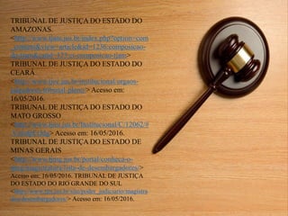 TRIBUNAL DE JUSTIÇA DO ESTADO DO
AMAZONAS.
<http://www.tjam.jus.br/index.php?option=com
_content&view=article&id=1236:composicao-
do-tjam&catid=123:ct-composicao-tjam>
TRIBUNAL DE JUSTIÇA DO ESTADO DO
CEARÁ
<http://www.tjce.jus.br/institucional/orgaos-
julgadores-tribunal-pleno/> Acesso em:
16/05/2016.
TRIBUNAL DE JUSTIÇA DO ESTADO DO
MATO GROSSO
<http://www.tjmt.jus.br/Institucional/C/12062/#
.VzfofpErJdg> Acesso em: 16/05/2016.
TRIBUNAL DE JUSTIÇA DO ESTADO DE
MINAS GERAIS
<http://www.tjmg.jus.br/portal/conheca-o-
tjmg/magistratura/lista-de-desembargadores/>
Acesso em: 16/05/2016. TRIBUNAL DE JUSTIÇA
DO ESTADO DO RIO GRANDE DO SUL
<http://www.tjrs.jus.br/site/poder_judiciario/magistra
dos/desembargadores/> Acesso em: 16/05/2016.
 