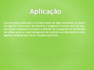 Sua principal aplicação é na fabricação de ligas metálicas no qual é
um agente removedor de enxofre e oxigênio e outros usos de seus
principais compostos incluem o dióxido de manganês na confecção
de pilhas secas e o permanganato de potássio em laboratório como
agente oxidante em várias reações químicas.
 
