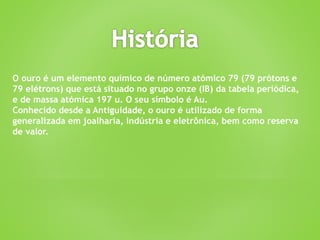 O ouro é um elemento químico de número atómico 79 (79 prótons e
79 elétrons) que está situado no grupo onze (IB) da tabela periódica,
e de massa atómica 197 u. O seu símbolo é Au.
Conhecido desde a Antiguidade, o ouro é utilizado de forma
generalizada em joalharia, indústria e eletrônica, bem como reserva
de valor.
 