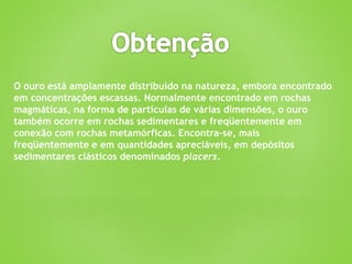 O ouro está amplamente distribuído na natureza, embora encontrado
em concentrações escassas. Normalmente encontrado em rochas
magmáticas, na forma de partículas de várias dimensões, o ouro
também ocorre em rochas sedimentares e freqüentemente em
conexão com rochas metamórficas. Encontra-se, mais
freqüentemente e em quantidades apreciáveis, em depósitos
sedimentares clásticos denominados placers.
 