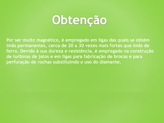 Por ser muito magnético, é empregado em ligas das quais se obtém
imãs permanentes, cerca de 20 a 30 vezes mais fortes que ímãs de
ferro. Devido à sua dureza e resistência, é empregado na construção
de turbinas de jatos e em ligas para fabricação de brocas e para
perfuração de rochas substituindo o uso do diamante.
 