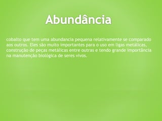 cobalto que tem uma abundancia pequena relativamente se comparado
aos outros. Eles são muito importantes para o uso em ligas metálicas,
construção de peças metálicas entre outras e tendo grande importância
na manutenção biológica de seres vivos.
 