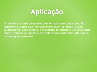 O cobalto e os seus compostos têm variadíssimas aplicações. São
largamente usados quer em laboratório quer na indústria como
catalisadores; por exemplo, o molibdato de cobalto é um catalisador
muito utilizado na indústria petrolífera para a hidrodessulfuração e
reforming de petróleos.
 