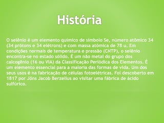 O selênio é um elemento químico de símbolo Se, número atômico 34
(34 prótons e 34 elétrons) e com massa atómica de 78 u. Em
condições normais de temperatura e pressão (CNTP), o selênio
encontra-se no estado sólido. É um não metal do grupo dos
calcogênio (16 ou VIA) da Classificação Periódica dos Elementos. É
um elemento essencial para a maioria das formas de vida. Um dos
seus usos é na fabricação de células fotoelétricas. Foi descoberto em
1817 por Jöns Jacob Berzelius ao visitar uma fábrica de ácido
sulfúrico.
 