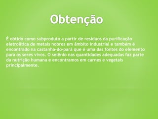 É obtido como subproduto a partir de resíduos da purificação
eletrolítica de metais nobres em âmbito industrial e também é
encontrado na castanha-do-pará que é uma das fontes do elemento
para os seres vivos. O selênio nas quantidades adequadas faz parte
da nutrição humana e encontramos em carnes e vegetais
principalmente.
 