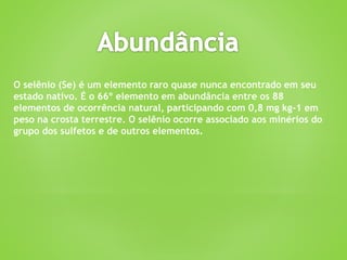 O selênio (Se) é um elemento raro quase nunca encontrado em seu
estado nativo. É o 66º elemento em abundância entre os 88
elementos de ocorrência natural, participando com 0,8 mg kg-1 em
peso na crosta terrestre. O selênio ocorre associado aos minérios do
grupo dos sulfetos e de outros elementos.
 