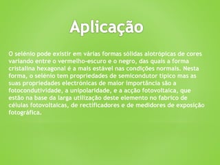O selénio pode existir em várias formas sólidas alotrópicas de cores
variando entre o vermelho-escuro e o negro, das quais a forma
cristalina hexagonal é a mais estável nas condições normais. Nesta
forma, o selénio tem propriedades de semicondutor típico mas as
suas propriedades electrónicas de maior importância são a
fotocondutividade, a unipolaridade, e a acção fotovoltaica, que
estão na base da larga utilização deste elemento no fabrico de
células fotovoltaicas, de rectificadores e de medidores de exposição
fotográfica.
 