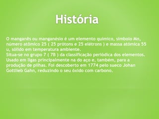 O manganês ou manganésio é um elemento químico, símbolo Mn,
número atômico 25 ( 25 prótons e 25 elétrons ) e massa atómica 55
u, sólido em temperatura ambiente.
Situa-se no grupo 7 ( 7B ) da classificação periódica dos elementos.
Usado em ligas principalmente na do aço e, também, para a
produção de pilhas. Foi descoberto em 1774 pelo sueco Johan
Gottlieb Gahn, reduzindo o seu óxido com carbono.
 