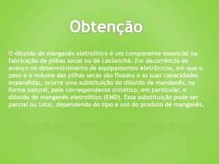 O dióxido de manganês eletrolítico é um componente essencial na
fabricação de pilhas secas ou de Leclanché. Em decorrência do
avanço no desenvolvimento de equipamentos eletrônicos, em que o
peso e o volume das pilhas secas são fixados e as suas capacidades
expandidas, ocorre uma substituição do dióxido de mandanês, na
forma natural, pelo correspondente sintético, em particular, o
dióxido de manganês eletrolítico (EMD). Essa substituição pode ser
parcial ou total, dependendo do tipo e uso do produto de manganês.
 