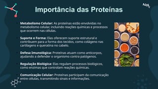 Importância das Proteínas
• Metabolismo Celular: As proteínas estão envolvidas no
metabolismo celular, incluindo reações químicas e processos
que ocorrem nas células.
• Suporte e Forma: Elas oferecem suporte estrutural e
contribuem para a forma dos tecidos, como colágeno nas
cartilagens e queratina no cabelo.
• Defesa Imunológica: Proteínas atuam como anticorpos,
ajudando a defender o organismo contra patógenos.
• Regulação Biológica: Elas regulam processos biológicos,
como enzimas que controlam reações químicas.
• Comunicação Celular: Proteínas participam da comunicação
entre células, transmitindo sinais e informações.
 