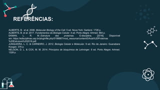 REFERÊNCIAS:
ALBERTS, B. et al. 2008. Molecular Biology of the Cell. 5 ed. Nova York: Garland. 1728 p.
ALBERTS, B. et al. 2017. Fundamentos da Biologia Celular. 4 ed. Porto Alegre: Artmed. 864 p.
EKMAN, L. R. M. Estrutura das proteínas. E-disciplina, [2016]. Disponível
em: https://edisciplinas.usp.br/pluginfile.php/5198887/mod_resource/content/0/Aula%20Proteínas
%20Estrutura%202016.pdf.
JUNQUEIRA, L. C. & CARNEIRO, J. 2012. Biologia Celular e Molecular. 9 ed. Rio de Janeiro: Guanabara
Koogan. 376 p.
NELSON, D. L. & COX, M. M. 2014. Princípios de bioquímica de Lehninger. 6 ed. Porto Alegre: Artmed.
1328 p.
 