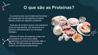 O que são as Proteínas?
As proteínas são macromoléculas formadas
por sequências de aminoácidos (unidade
básica) unidos por ligações covalentes.
Cada tipo de proteína possui uma sequência
única de aminoácidos, que determina sua
estrutura tridimensional e sua atividade
biológica.
Milhares de tipos de proteínas podem ser
encontrados em uma única célula,
constituindo o principal componente dela, e
mais de 100.000 proteínas diferentes já
tiveram sua estrutura determinada.
 