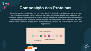 Composição das Proteínas
As proteínas são constituídas por um conjunto de 20 aminoácidos diferentes, cada um com
propriedades distintas, mantidos juntos por meio de ligações peptídicas covalentes. As
proteínas são denominadas polipeptídeos, e suas cadeias de aminoácidos são chamadas de
cadeias polipeptídicas. Em cada tipo de proteína, os aminoácidos estão dispostos em uma
ordem única, chamada de sequência de aminoácidos, idêntica em cada molécula desse tipo
de proteína.
 