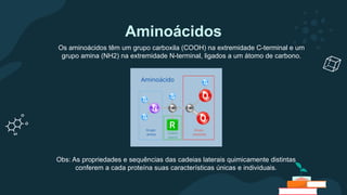 Aminoácidos
Os aminoácidos têm um grupo carboxila (COOH) na extremidade C-terminal e um
grupo amina (NH2) na extremidade N-terminal, ligados a um átomo de carbono.
Obs: As propriedades e sequências das cadeias laterais quimicamente distintas
conferem a cada proteína suas características únicas e individuais.
 