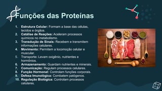 Funções das Proteínas
1. Estrutura Celular: Formam a base das células,
tecidos e órgãos.
2. Catálise de Reações: Aceleram processos
químicos no metabolismo.
3. Transdução de Sinais: Recebem e transmitem
informações celulares.
4. Movimento: Permitem a locomoção celular e
muscular.
5. Transporte: Levam oxigênio, nutrientes e
hormônios.
6. Armazenamento: Guardam nutrientes e minerais.
7. Comunicação: Regulam processos celulares.
8. Função Hormonal: Controlam funções corporais.
9. Defesa Imunológica: Combatem patógenos.
10. Regulação Biológica: Controlam processos
celulares.
 