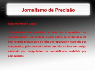 Jornalismo de Precisão Segundo Nilson Lage: Jornalismo de precisão e uso de computador se complementam – na verdade, a essa altura, se confundem. Já não há mais motivo para se falar em reportagem assistida por computador, pelo mesmo motivo que não se fala em design assistido por computador ou contabilidade assistida por computador. 