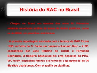 História do RAC no Brasil Chegou no Brasil em meados dos anos 90. Primeiras matérias envolviam análise de bases de dados públicas, como as do IBGE, em planilhas eletrônicas A primeira reportagem ancorada com a técnica de RAC foi em 1995 na Folha de S. Paulo um caderno chamado Raio – X SP, coordenado por José Roberto de Toledo e Fernando Rodrigues. O trabalho baseou-se em uma pesquisa da PUC-SP, foram mapeados fatores econômicos e geográficos de 96 distritos paulistanos. Com o auxílio de planilhas. 