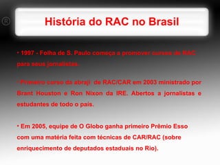 História do RAC no Brasil 1997 - Folha de S. Paulo começa a promover cursos de RAC para seus jornalistas. Primeiro curso da abraji  de RAC/CAR em 2003 ministrado por Brant Houston e Ron Nixon da IRE. Abertos a jornalistas e estudantes de todo o país. Em 2005, equipe de O Globo ganha primeiro Prêmio Esso com uma matéria feita com técnicas de CAR/RAC (sobre enriquecimento de deputados estaduais no Rio). 