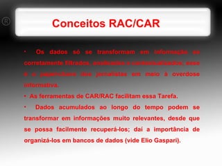 Os dados só se transformam em informação se corretamente filtrados, analisados e contextualizados; esse é o papel-chave dos jornalistas em meio à overdose informativa. •  As ferramentas de CAR/RAC facilitam essa Tarefa. Dados acumulados ao longo do tempo podem se transformar em informações muito relevantes, desde que se possa facilmente recuperá-los; daí a importância de organizá-los em bancos de dados (vide Elio Gaspari). Conceitos RAC/CAR 