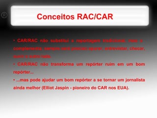Conceitos RAC/CAR CAR/RAC não substitui a reportagem tradicional, mas a  complementa; sempre será preciso apurar, entrevistar, checar, ouvir o outro lado. •  CAR/RAC não transforma um repórter ruim em um bom repórter... •  ...mas pode ajudar um bom repórter a se tornar um jornalista ainda melhor (Elliot Jaspin - pioneiro do CAR nos EUA). 